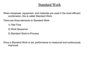 Standard Work
When manpower, equipment, and materials are used in the most efficient
combination, this is called Standard Work.
There are three elements to Standard Work:
1) Takt Time
2) Work Sequence
3) Standard Work-in-Process
Once a Standard Work is set, performance is measured and continuously
improved.
 