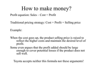 How to make money?
Profit equation: Sales – Cost = Profit
Traditional pricing strategy: Cost + Profit = Selling price
Example:
When the cost goes up, the product selling price is raised to
reflect the higher costs and maintain the desired level of
profit.
Some even argues that the profit added should be large
enough to cover potential losses if the product does not
sell well.
Toyota accepts neither this formula nor these arguments!
 