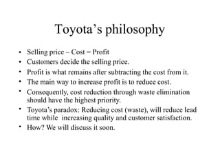 Toyota’s philosophy
•
•
•
•
•
Selling price – Cost = Profit
Customers decide the selling price.
Profit is what remains after subtracting the cost from it.
The main way to increase profit is to reduce cost.
Consequently, cost reduction through waste elimination
should have the highest priority.
Toyota’s paradox: Reducing cost (waste), will reduce lead
time while increasing quality and customer satisfaction.
How? We will discuss it soon.
•
•
 