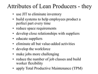 Attributes of Lean Producers - they
• use JIT to eliminate inventory
• build systems to help employees product a
perfect part every time
• reduce space requirements
• develop close relationships with suppliers
• educate suppliers
• eliminate all but value-added activities
• develop the workforce
• make jobs more challenging
• reduce the number of job classes and build
worker flexibility
• apply Total Productive Maintenance (TPM)
 