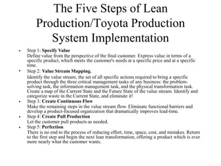 The Five Steps of Lean
Production/Toyota Production
System Implementation
• Step 1: Specify Value
Define value from the perspective of the final customer. Express value in terms of a
specific product, which meets the customer's needs at a specific price and at a specific
time.
Step 2: Value Stream Mapping.
Identify the value stream, the set of all specific actions required to bring a specific
product through the three critical management tasks of any business: the problem-
solving task, the information management task, and the physical transformation task.
Create a map of the Current State and the Future State of the value stream. Identify and
categorize waste in the Current State, and eliminate it!
Step 3: Create Continuous Flow
Make the remaining steps in the value stream flow. Eliminate functional barriers and
develop a product-focused organization that dramatically improves lead-time.
Step 4: Create Pull Production
Let the customer pull products as needed.
Step 5: Perfection
There is no end to the process of reducing effort, time, space, cost, and mistakes. Return
to the first step and begin the next lean transformation, offering a product which is ever
more nearly what the customer wants.
•
•
•
•
 