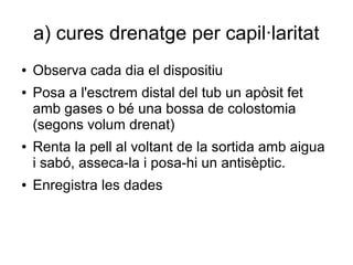 a) cures drenatge per capil·laritat
● Observa cada dia el dispositiu
● Posa a l'esctrem distal del tub un apòsit fet
amb gases o bé una bossa de colostomia
(segons volum drenat)
● Renta la pell al voltant de la sortida amb aigua
i sabó, asseca-la i posa-hi un antisèptic.
● Enregistra les dades
 