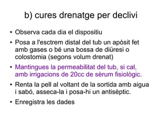 b) cures drenatge per declivi
● Observa cada dia el dispositiu
● Posa a l'esctrem distal del tub un apòsit fet
amb gases o bé una bossa de diüresi o
colostomia (segons volum drenat)
● Mantingues la permeabilitat del tub, si cal,
amb irrigacions de 20cc de sèrum fisiològic.
● Renta la pell al voltant de la sortida amb aigua
i sabó, asseca-la i posa-hi un antisèptic.
● Enregistra les dades
 