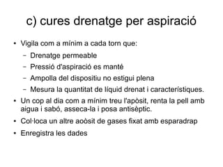 c) cures drenatge per aspiració
● Vigila com a mínim a cada torn que:
– Drenatge permeable
– Pressió d'aspiració es manté
– Ampolla del dispositiu no estigui plena
– Mesura la quantitat de líquid drenat i característiques.
● Un cop al dia com a mínim treu l'apòsit, renta la pell amb
aigua i sabó, asseca-la i posa antisèptic.
● Col·loca un altre aoòsit de gases fixat amb esparadrap
● Enregistra les dades
 