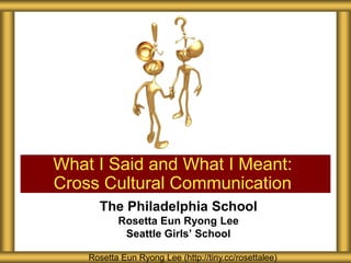 What I Said and What I Meant:
Cross Cultural Communication
      The Philadelphia School
           Rosetta Eun Ryong Lee
            Seattle Girls’ School

    Rosetta Eun Ryong Lee (http://tiny.cc/rosettalee)
 