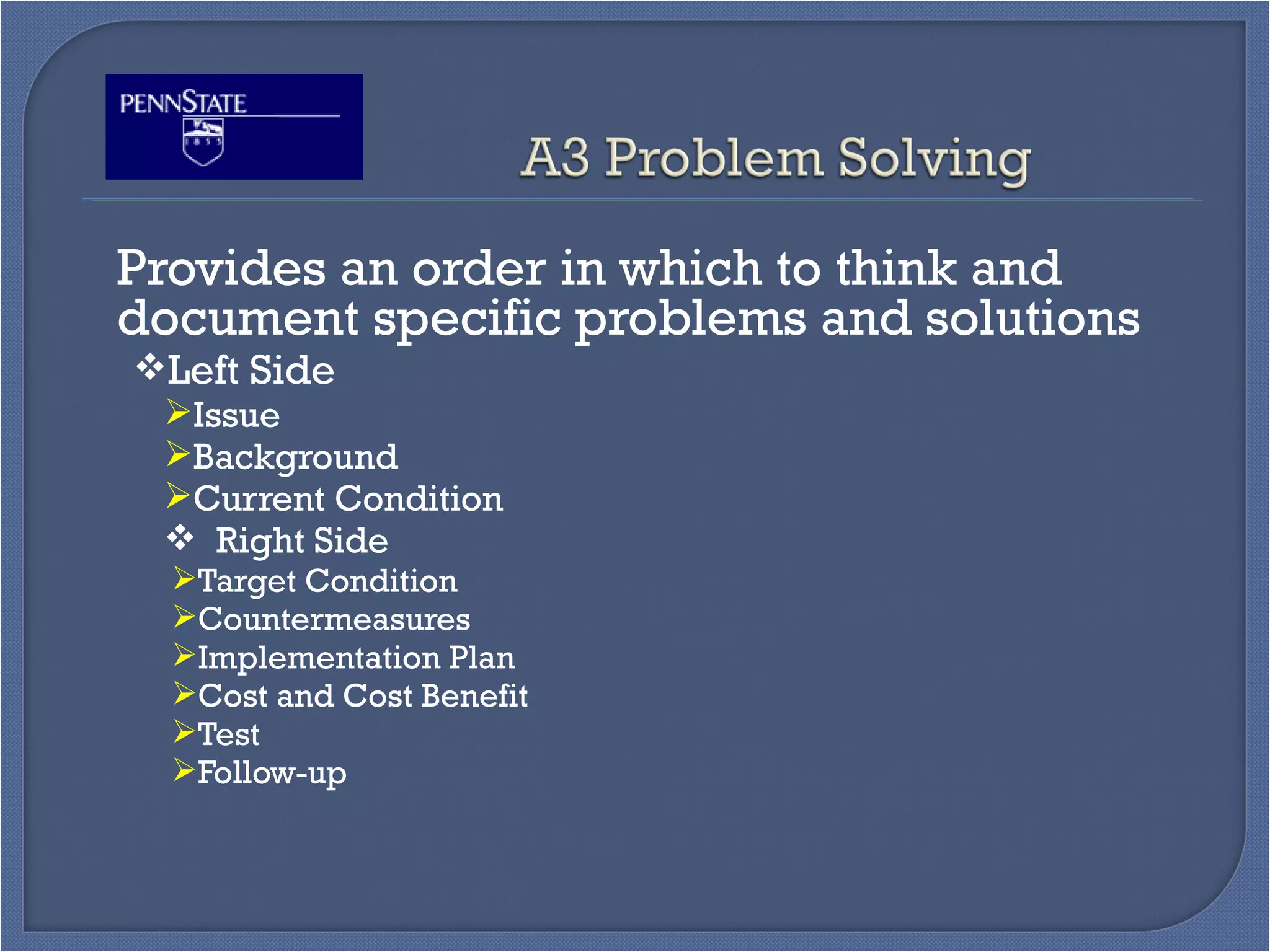 Provides an order in which to think and
document specific problems and solutions
Left Side
Issue
Background
Current Condition
 Right Side
Target Condition
Countermeasures
Implementation Plan
Cost and Cost Benefit
Test
Follow-up
 