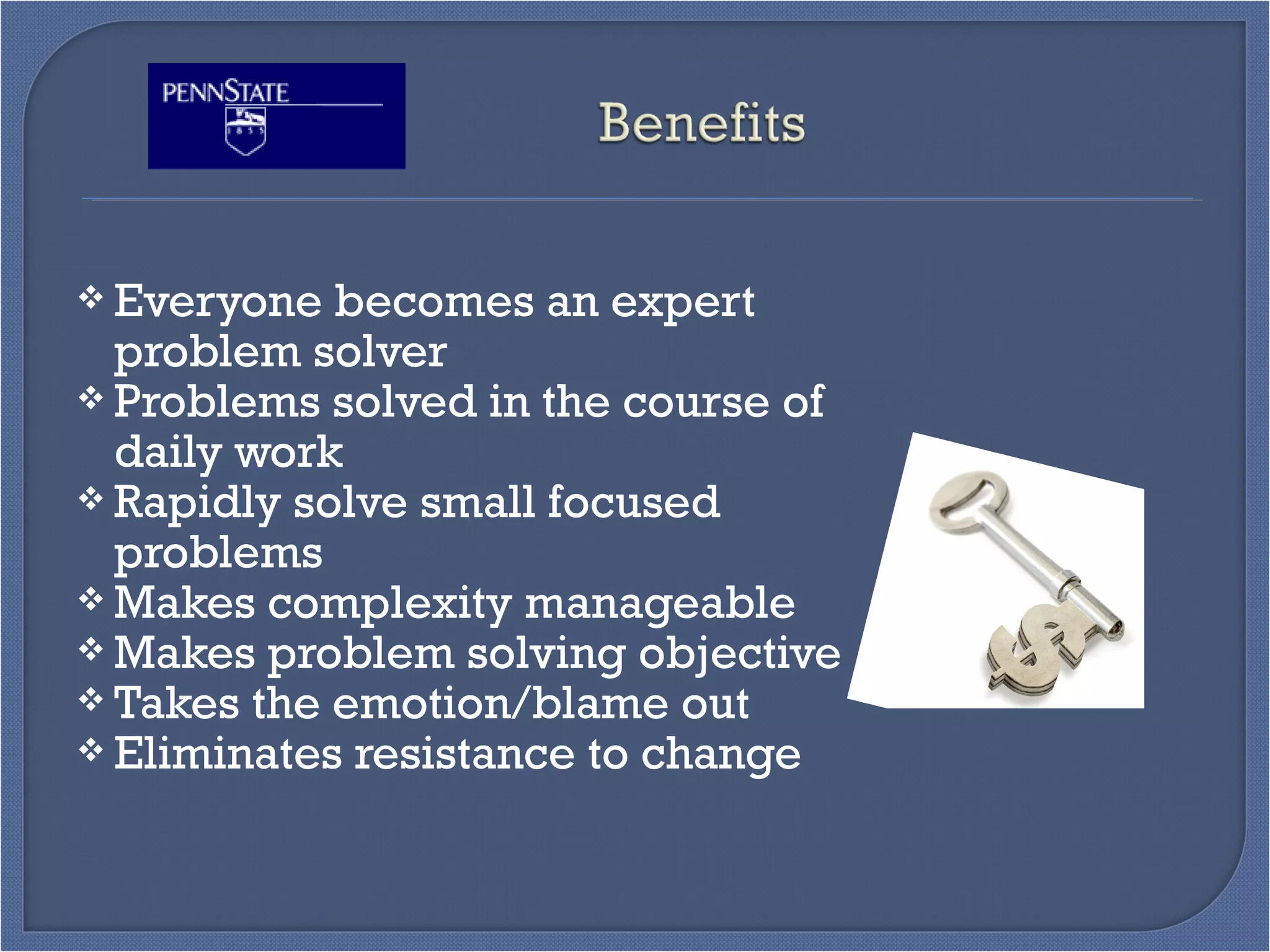  Everyone becomes an expert
problem solver
 Problems solved in the course of
daily work
 Rapidly solve small focused
problems
 Makes complexity manageable
 Makes problem solving objective
 Takes the emotion/blame out
 Eliminates resistance to change
 