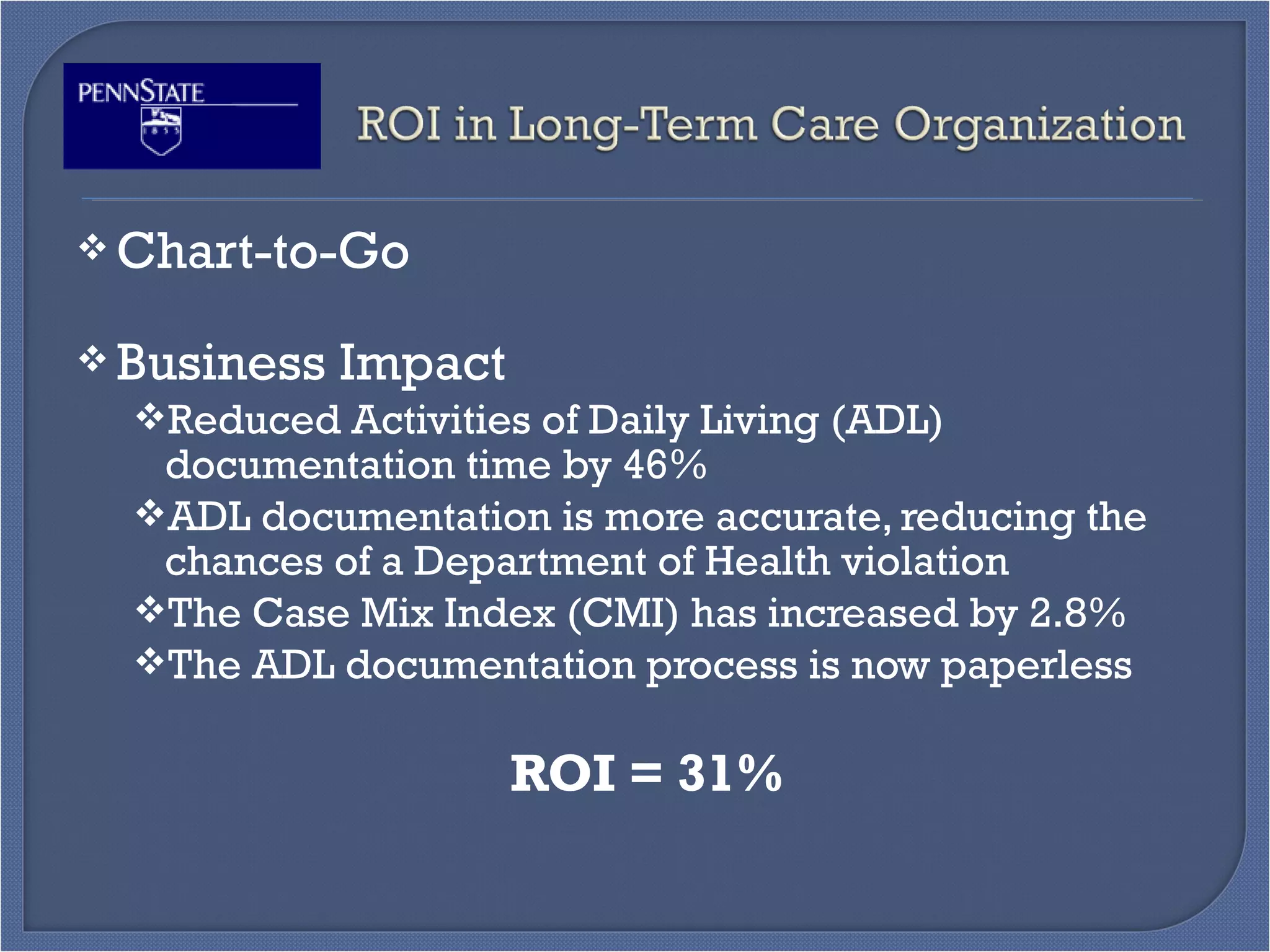  Chart-to-Go
 Business Impact
Reduced Activities of Daily Living (ADL)
documentation time by 46%
ADL documentation is more accurate, reducing the
chances of a Department of Health violation
The Case Mix Index (CMI) has increased by 2.8%
The ADL documentation process is now paperless
ROI = 31%
 