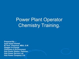Power Plant Operator
Chemistry Training.
Prepared By : -
Syed Aqeel Ahmed
M.Tech, Chemical, MBA, G.M.
Stagger In-Charge
Chemistry & Environment
Hub Power Station, Pakistan,
Hub Power Service Ltd,
Hub Power Company Ltd.
 