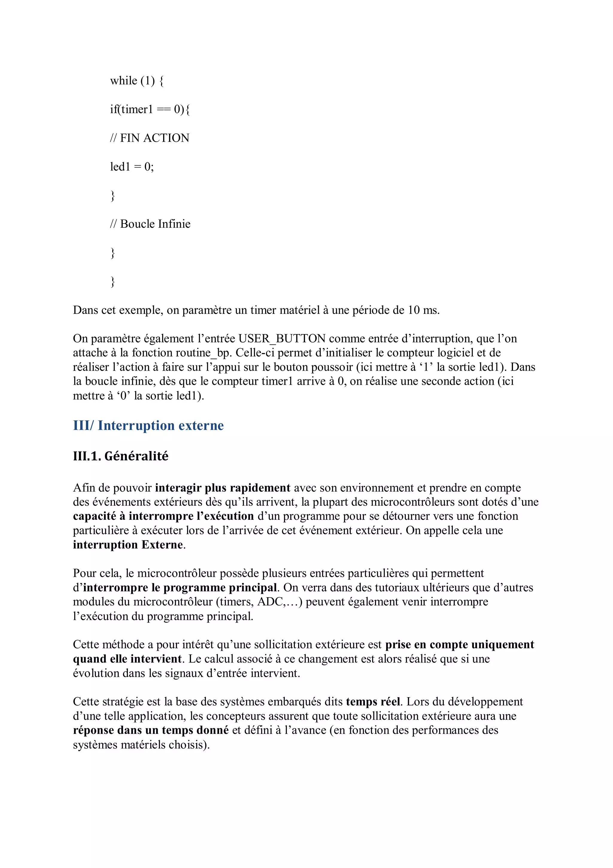 while (1) {
if(timer1 == 0){
// FIN ACTION
led1 = 0;
}
// Boucle Infinie
}
}
Dans cet exemple, on paramètre un timer matériel à une période de 10 ms.
On paramètre également l’entrée USER_BUTTON comme entrée d’interruption, que l’on
attache à la fonction routine_bp. Celle-ci permet d’initialiser le compteur logiciel et de
réaliser l’action à faire sur l’appui sur le bouton poussoir (ici mettre à ‘1’ la sortie led1). Dans
la boucle infinie, dès que le compteur timer1 arrive à 0, on réalise une seconde action (ici
mettre à ‘0’ la sortie led1).
III/ Interruption externe
III.1. Généralité
Afin de pouvoir interagir plus rapidement avec son environnement et prendre en compte
des événements extérieurs dès qu’ils arrivent, la plupart des microcontrôleurs sont dotés d’une
capacité à interrompre l’exécution d’un programme pour se détourner vers une fonction
particulière à exécuter lors de l’arrivée de cet événement extérieur. On appelle cela une
interruption Externe.
Pour cela, le microcontrôleur possède plusieurs entrées particulières qui permettent
d’interrompre le programme principal. On verra dans des tutoriaux ultérieurs que d’autres
modules du microcontrôleur (timers, ADC,…) peuvent également venir interrompre
l’exécution du programme principal.
Cette méthode a pour intérêt qu’une sollicitation extérieure est prise en compte uniquement
quand elle intervient. Le calcul associé à ce changement est alors réalisé que si une
évolution dans les signaux d’entrée intervient.
Cette stratégie est la base des systèmes embarqués dits temps réel. Lors du développement
d’une telle application, les concepteurs assurent que toute sollicitation extérieure aura une
réponse dans un temps donné et défini à l’avance (en fonction des performances des
systèmes matériels choisis).
 