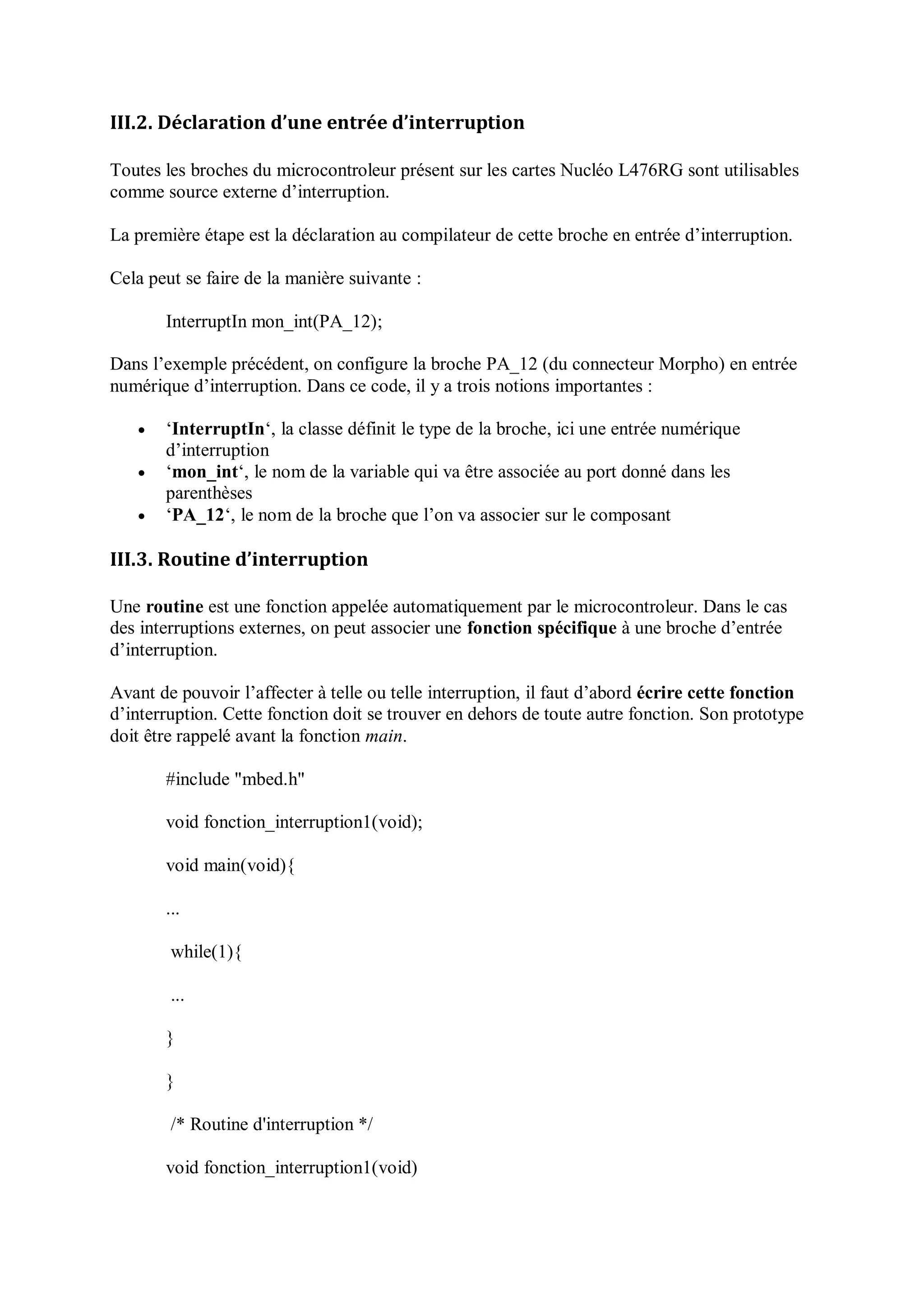 III.2. Déclaration d’une entrée d’interruption
Toutes les broches du microcontroleur présent sur les cartes Nucléo L476RG sont utilisables
comme source externe d’interruption.
La première étape est la déclaration au compilateur de cette broche en entrée d’interruption.
Cela peut se faire de la manière suivante :
InterruptIn mon_int(PA_12);
Dans l’exemple précédent, on configure la broche PA_12 (du connecteur Morpho) en entrée
numérique d’interruption. Dans ce code, il y a trois notions importantes :
 ‘InterruptIn‘, la classe définit le type de la broche, ici une entrée numérique
d’interruption
 ‘mon_int‘, le nom de la variable qui va être associée au port donné dans les
parenthèses
 ‘PA_12‘, le nom de la broche que l’on va associer sur le composant
III.3. Routine d’interruption
Une routine est une fonction appelée automatiquement par le microcontroleur. Dans le cas
des interruptions externes, on peut associer une fonction spécifique à une broche d’entrée
d’interruption.
Avant de pouvoir l’affecter à telle ou telle interruption, il faut d’abord écrire cette fonction
d’interruption. Cette fonction doit se trouver en dehors de toute autre fonction. Son prototype
doit être rappelé avant la fonction main.
#include "mbed.h"
void fonction_interruption1(void);
void main(void){
...
while(1){
...
}
}
/* Routine d'interruption */
void fonction_interruption1(void)
 