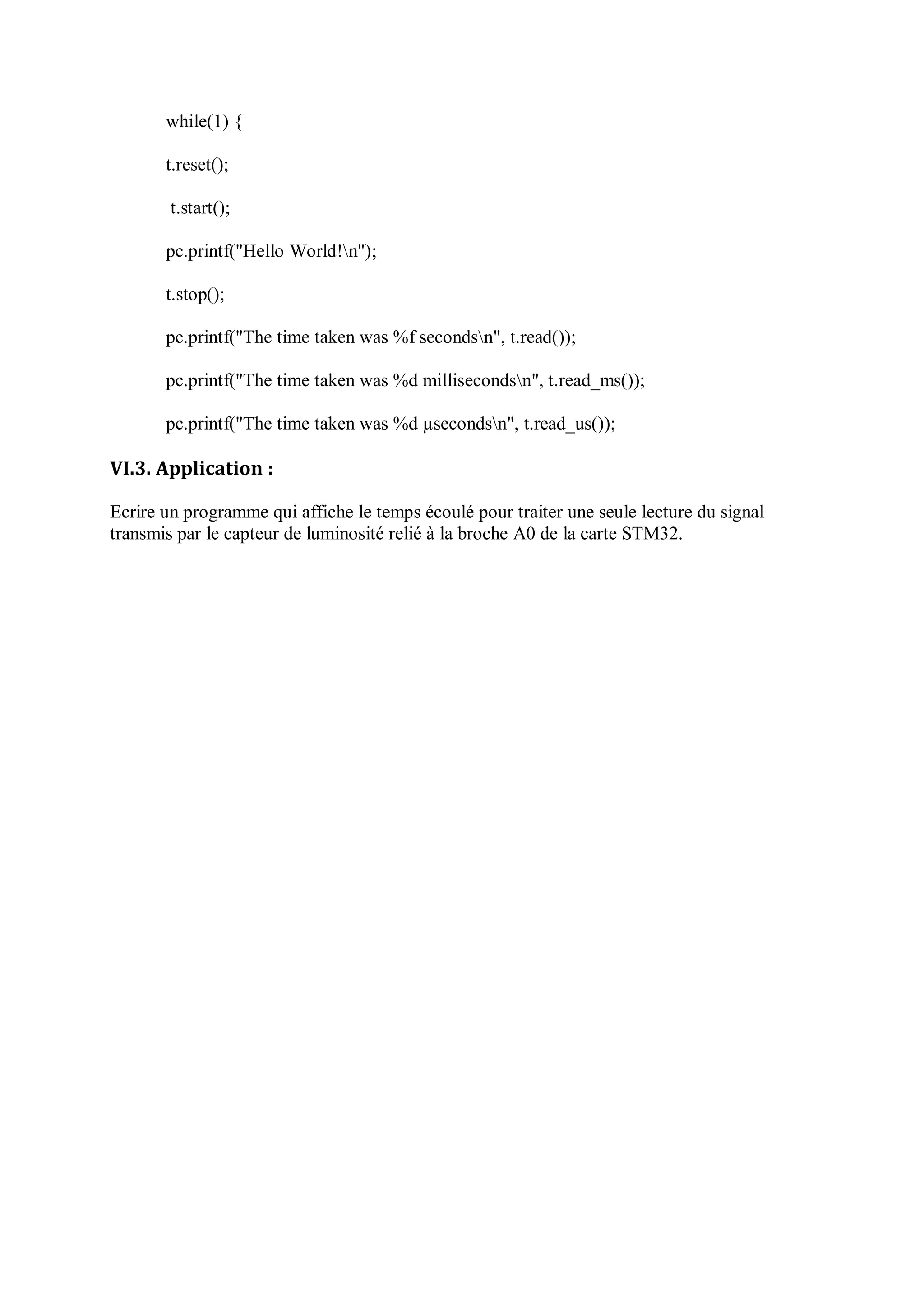 while(1) {
t.reset();
t.start();
pc.printf("Hello World!n");
t.stop();
pc.printf("The time taken was %f secondsn", t.read());
pc.printf("The time taken was %d millisecondsn", t.read_ms());
pc.printf("The time taken was %d µsecondsn", t.read_us());
VI.3. Application :
Ecrire un programme qui affiche le temps écoulé pour traiter une seule lecture du signal
transmis par le capteur de luminosité relié à la broche A0 de la carte STM32.
 