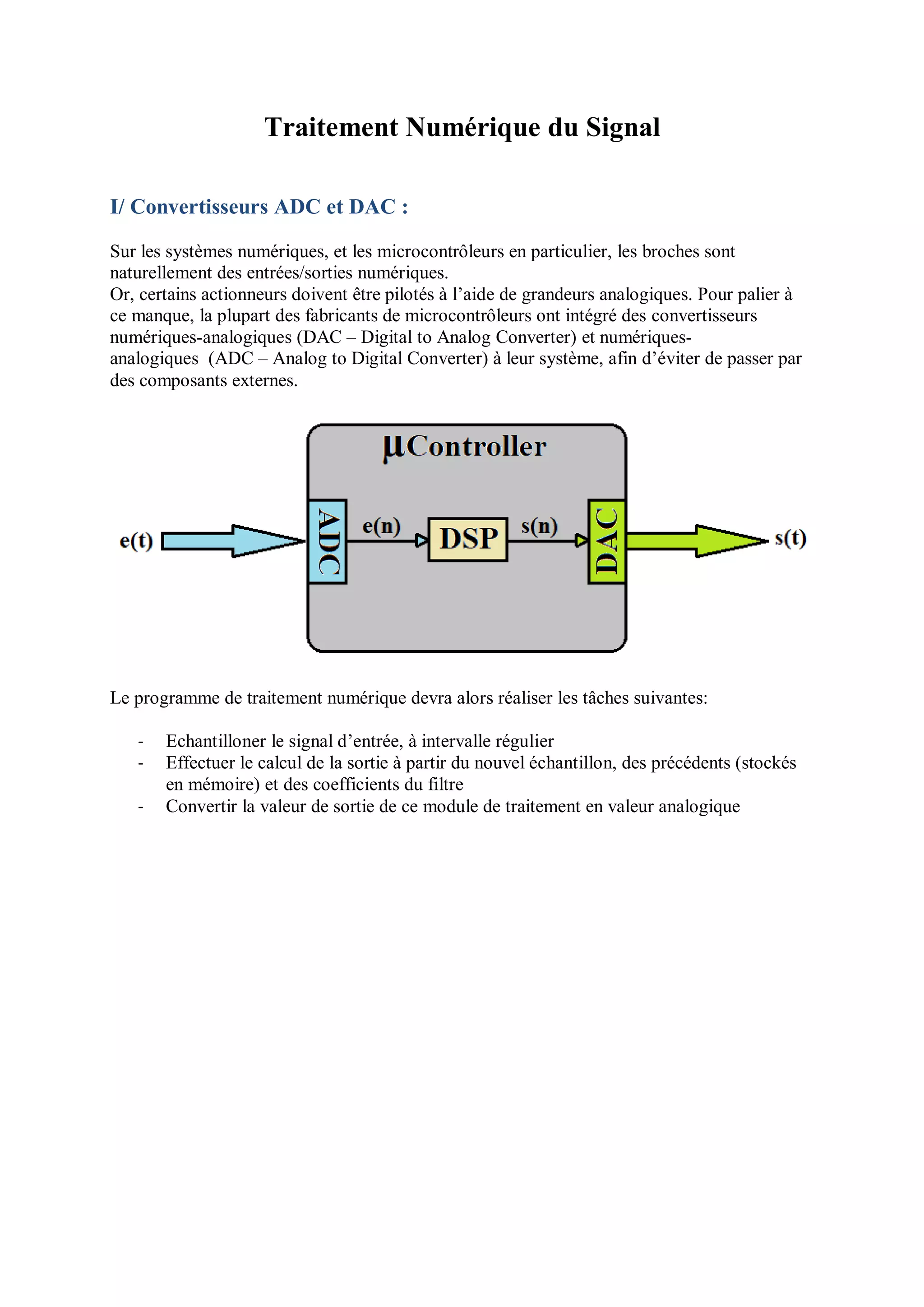 Traitement Numérique du Signal
I/ Convertisseurs ADC et DAC :
Sur les systèmes numériques, et les microcontrôleurs en particulier, les broches sont
naturellement des entrées/sorties numériques.
Or, certains actionneurs doivent être pilotés à l’aide de grandeurs analogiques. Pour palier à
ce manque, la plupart des fabricants de microcontrôleurs ont intégré des convertisseurs
numériques-analogiques (DAC – Digital to Analog Converter) et numériques-
analogiques (ADC – Analog to Digital Converter) à leur système, afin d’éviter de passer par
des composants externes.
Le programme de traitement numérique devra alors réaliser les tâches suivantes:
- Echantilloner le signal d’entrée, à intervalle régulier
- Effectuer le calcul de la sortie à partir du nouvel échantillon, des précédents (stockés
en mémoire) et des coefficients du filtre
- Convertir la valeur de sortie de ce module de traitement en valeur analogique
 