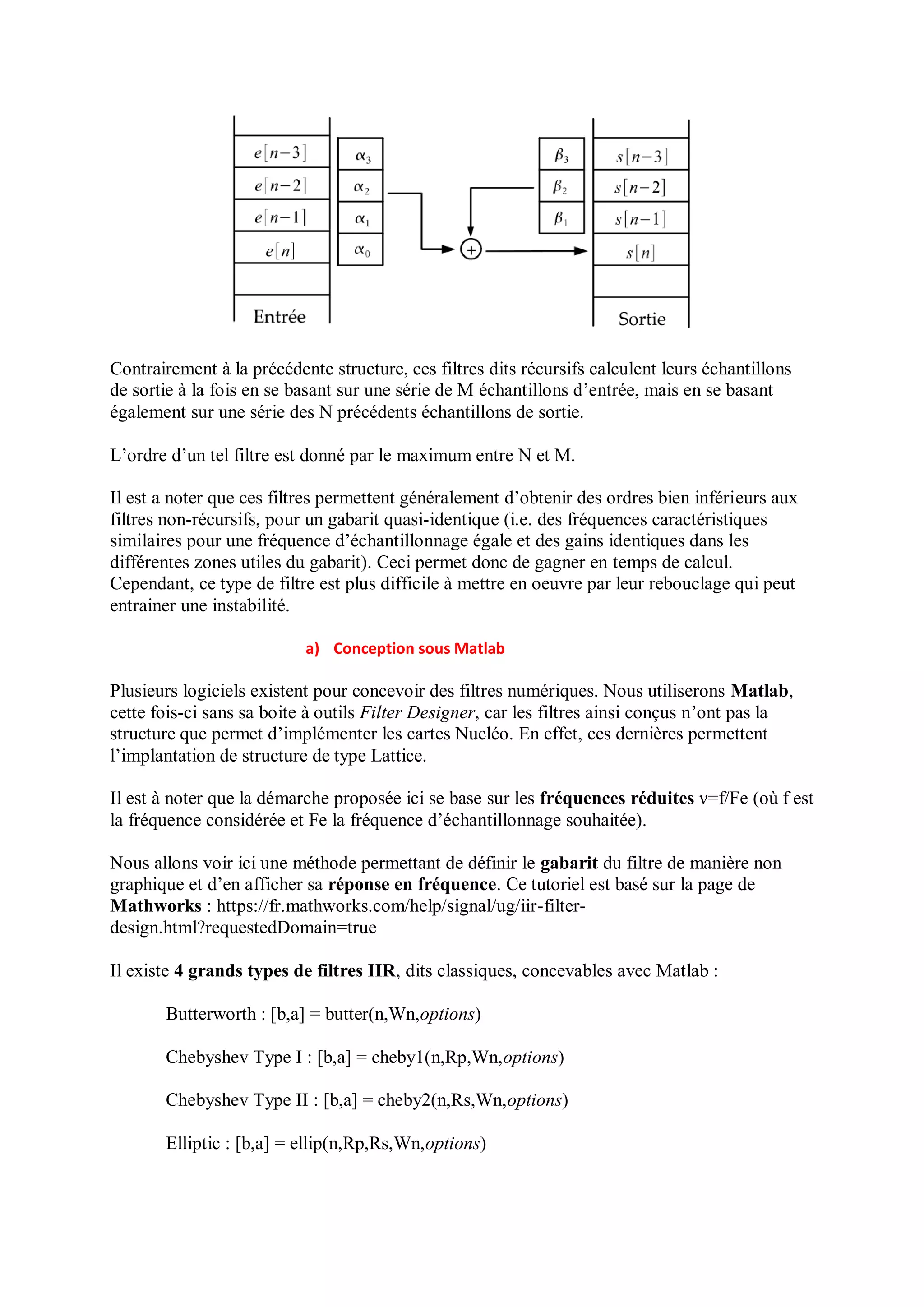 Contrairement à la précédente structure, ces filtres dits récursifs calculent leurs échantillons
de sortie à la fois en se basant sur une série de M échantillons d’entrée, mais en se basant
également sur une série des N précédents échantillons de sortie.
L’ordre d’un tel filtre est donné par le maximum entre N et M.
Il est a noter que ces filtres permettent généralement d’obtenir des ordres bien inférieurs aux
filtres non-récursifs, pour un gabarit quasi-identique (i.e. des fréquences caractéristiques
similaires pour une fréquence d’échantillonnage égale et des gains identiques dans les
différentes zones utiles du gabarit). Ceci permet donc de gagner en temps de calcul.
Cependant, ce type de filtre est plus difficile à mettre en oeuvre par leur rebouclage qui peut
entrainer une instabilité.
a) Conception sous Matlab
Plusieurs logiciels existent pour concevoir des filtres numériques. Nous utiliserons Matlab,
cette fois-ci sans sa boite à outils Filter Designer, car les filtres ainsi conçus n’ont pas la
structure que permet d’implémenter les cartes Nucléo. En effet, ces dernières permettent
l’implantation de structure de type Lattice.
Il est à noter que la démarche proposée ici se base sur les fréquences réduites ν=f/Fe (où f est
la fréquence considérée et Fe la fréquence d’échantillonnage souhaitée).
Nous allons voir ici une méthode permettant de définir le gabarit du filtre de manière non
graphique et d’en afficher sa réponse en fréquence. Ce tutoriel est basé sur la page de
Mathworks : https://fr.mathworks.com/help/signal/ug/iir-filter-
design.html?requestedDomain=true
Il existe 4 grands types de filtres IIR, dits classiques, concevables avec Matlab :
Butterworth : [b,a] = butter(n,Wn,options)
Chebyshev Type I : [b,a] = cheby1(n,Rp,Wn,options)
Chebyshev Type II : [b,a] = cheby2(n,Rs,Wn,options)
Elliptic : [b,a] = ellip(n,Rp,Rs,Wn,options)
 