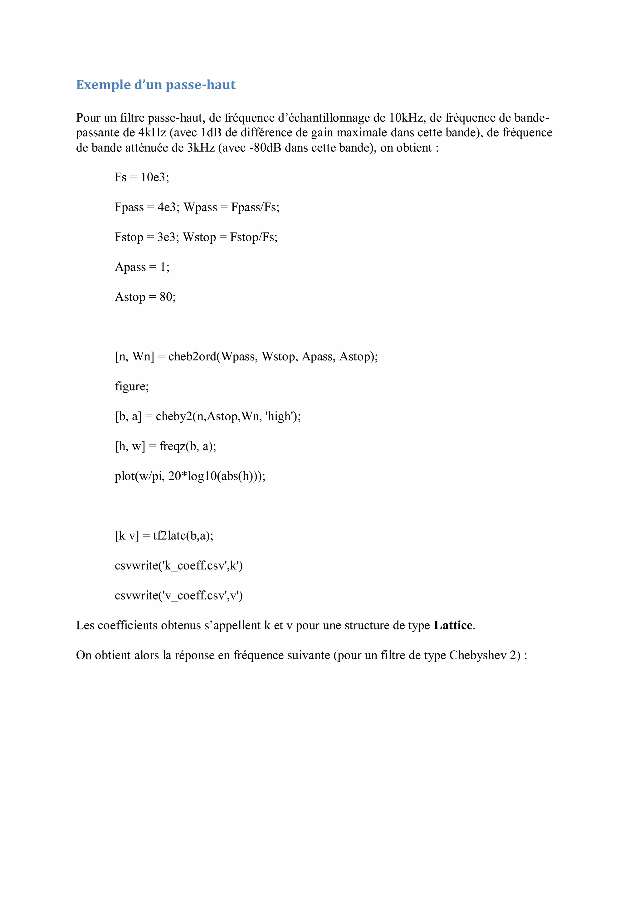 Exemple d’un passe-haut
Pour un filtre passe-haut, de fréquence d’échantillonnage de 10kHz, de fréquence de bande-
passante de 4kHz (avec 1dB de différence de gain maximale dans cette bande), de fréquence
de bande atténuée de 3kHz (avec -80dB dans cette bande), on obtient :
Fs = 10e3;
Fpass = 4e3; Wpass = Fpass/Fs;
Fstop = 3e3; Wstop = Fstop/Fs;
Apass = 1;
Astop = 80;
[n, Wn] = cheb2ord(Wpass, Wstop, Apass, Astop);
figure;
[b, a] = cheby2(n,Astop,Wn, 'high');
[h, w] = freqz(b, a);
plot(w/pi, 20*log10(abs(h)));
[k v] = tf2latc(b,a);
csvwrite('k_coeff.csv',k')
csvwrite('v_coeff.csv',v')
Les coefficients obtenus s’appellent k et v pour une structure de type Lattice.
On obtient alors la réponse en fréquence suivante (pour un filtre de type Chebyshev 2) :
 