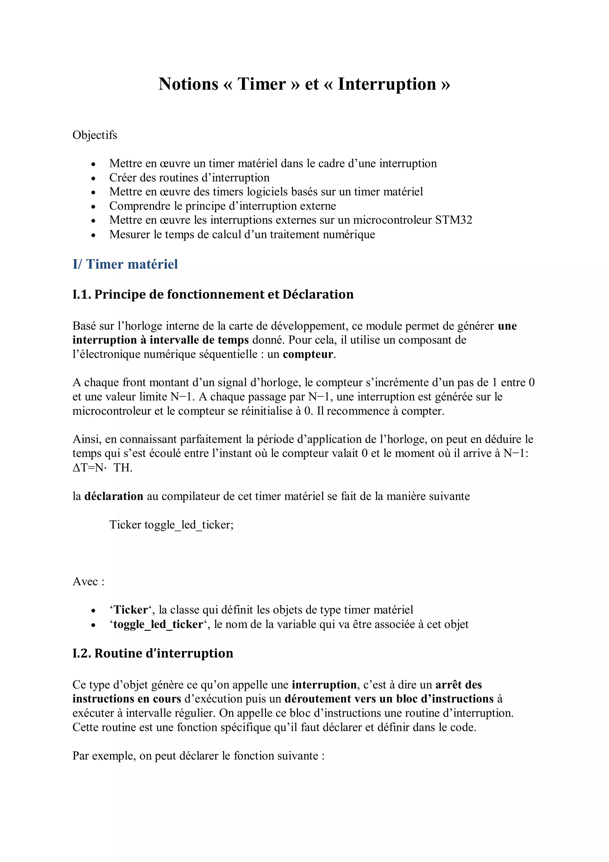 Notions « Timer » et « Interruption »
Objectifs
 Mettre en œuvre un timer matériel dans le cadre d’une interruption
 Créer des routines d’interruption
 Mettre en œuvre des timers logiciels basés sur un timer matériel
 Comprendre le principe d’interruption externe
 Mettre en œuvre les interruptions externes sur un microcontroleur STM32
 Mesurer le temps de calcul d’un traitement numérique
I/ Timer matériel
I.1. Principe de fonctionnement et Déclaration
Basé sur l’horloge interne de la carte de développement, ce module permet de générer une
interruption à intervalle de temps donné. Pour cela, il utilise un composant de
l’électronique numérique séquentielle : un compteur.
A chaque front montant d’un signal d’horloge, le compteur s’incrémente d’un pas de 1 entre 0
et une valeur limite N−1. A chaque passage par N−1, une interruption est générée sur le
microcontroleur et le compteur se réinitialise à 0. Il recommence à compter.
Ainsi, en connaissant parfaitement la période d’application de l’horloge, on peut en déduire le
temps qui s’est écoulé entre l’instant où le compteur valait 0 et le moment où il arrive à N−1:
ΔT=N⋅ TH.
la déclaration au compilateur de cet timer matériel se fait de la manière suivante
Ticker toggle_led_ticker;
Avec :
 ‘Ticker‘, la classe qui définit les objets de type timer matériel
 ‘toggle_led_ticker‘, le nom de la variable qui va être associée à cet objet
I.2. Routine d’interruption
Ce type d’objet génère ce qu’on appelle une interruption, c’est à dire un arrêt des
instructions en cours d’exécution puis un déroutement vers un bloc d’instructions à
exécuter à intervalle régulier. On appelle ce bloc d’instructions une routine d’interruption.
Cette routine est une fonction spécifique qu’il faut déclarer et définir dans le code.
Par exemple, on peut déclarer le fonction suivante :
 
