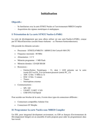 Initialisation
Objectifs :
- Se familiariser avec la carte STM32 Nucleo et l’environnement MBED Compiler
- Acquisitions des signaux numériques et analogiques.
I/ Présentation de La carte STM32 Nucléo-L476RG
La carte de développement que nous allons utiliser est une carte Nucléo-L476RG, conçue
par ST MicroElectronics (société franco-italienne – ex Thomson Semiconducteurs).
Elle possède les éléments suivants :
 Processeur : STM32L476RGT6 / ARM®32-bit Cortex®-M4 CPU
 Fréquence maximale : 80 MHz
 Alimentation : 3.3 V
 Mémoire programme : 1 MB Flash
 Mémoire données :128 KB SRAM
 Ressources :
o Entrées/Sorties Numériques : 51, dont 1 LED présente sur la carte
(sortie D13 ou PA_5) et un bouton-poussoir (entrée PC_13)
o ADC 12 bits / 5 MHz (x 3)
o DAC 12 bits / 2 canaux
o Timers
o Interruptions externes
 Communications :
o SPI / I2C
o USART / UART / CAN
o USB OTG Full Speed
Pour accéder aux broches de la carte, il existe deux types de connecteurs différents :
 Connecteurs compatibles Arduino Uno
 Connecteurs ST Morpho
II/ Programmer la carte Nucléo sous MBED Compiler
Un IDE, pour integrated development environment, ou EDI en français (Environnement de
Développement Intégré) est un ensemble d’outils proposés pour aider les programmeurs dans
leur travail.
 