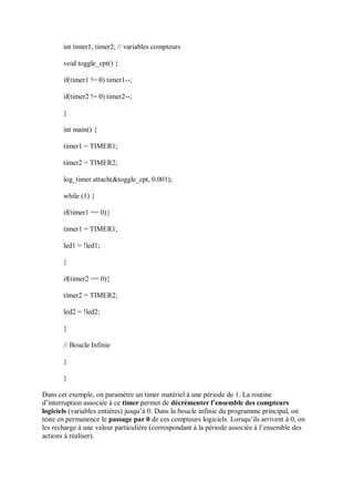 int timer1, timer2; // variables compteurs
void toggle_cpt() {
if(timer1 != 0) timer1--;
if(timer2 != 0) timer2--;
}
int main() {
timer1 = TIMER1;
timer2 = TIMER2;
log_timer.attach(&toggle_cpt, 0.001);
while (1) {
if(timer1 == 0){
timer1 = TIMER1;
led1 = !led1;
}
if(timer2 == 0){
timer2 = TIMER2;
led2 = !led2;
}
// Boucle Infinie
}
}
Dans cet exemple, on paramètre un timer matériel à une période de 1. La routine
d’interruption associée à ce timer permet de décrémenter l’ensemble des compteurs
logiciels (variables entières) jusqu’à 0. Dans la boucle infinie du programme principal, on
teste en permanence le passage par 0 de ces compteurs logiciels. Lorsqu’ils arrivent à 0, on
les recharge à une valeur particulière (correspondant à la période associée à l’ensemble des
actions à réaliser).
 