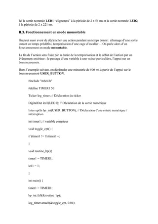 Ici la sortie nommée LED1 “clignotera” à la période de 2 x 54 ms et la sortie nommée LED2
à la période de 2 x 221 ms.
II.3. Fonctionnement en mode monostable
On peut aussi avoir de déclencher une action pendant un temps donné : allumage d’une sortie
durant un temps prédéfini, temporisation d’une cage d’escalier… On parle alors d’un
fonctionnement en mode monostable.
La fin de l’action sera fixée par la durée de la temporisation et le début de l’action par un
événement extérieur : le passage d’une variable à une valeur particulière, l’appui sur un
bouton poussoir.
Dans l’exemple suivant, on déclenche une minuterie de 500 ms à partir de l’appui sur le
bouton-poussoir USER_BUTTON.
#include "mbed.h"
#define TIMER1 50
Ticker log_timer; // Déclaration du ticker
DigitalOut led1(LED1); // Déclaration de la sortie numérique
InterruptIn bp_int(USER_BUTTON); // Déclaration d'une entrée numérique /
interruption
int timer1; // variable compteur
void toggle_cpt() {
if (timer1 != 0) timer1--;
}
void routine_bp(){
timer1 = TIMER1;
led1 = 1;
}
int main() {
timer1 = TIMER1;
bp_int.fall(&routine_bp);
log_timer.attach(&toggle_cpt, 0.01);
 
