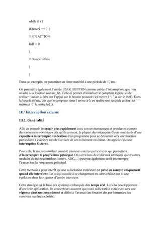 while (1) {
if(timer1 == 0){
// FIN ACTION
led1 = 0;
}
// Boucle Infinie
}
}
Dans cet exemple, on paramètre un timer matériel à une période de 10 ms.
On paramètre également l’entrée USER_BUTTON comme entrée d’interruption, que l’on
attache à la fonction routine_bp. Celle-ci permet d’initialiser le compteur logiciel et de
réaliser l’action à faire sur l’appui sur le bouton poussoir (ici mettre à ‘1’ la sortie led1). Dans
la boucle infinie, dès que le compteur timer1 arrive à 0, on réalise une seconde action (ici
mettre à ‘0’ la sortie led1).
III/ Interruption externe
III.1. Généralité
Afin de pouvoir interagir plus rapidement avec son environnement et prendre en compte
des événements extérieurs dès qu’ils arrivent, la plupart des microcontrôleurs sont dotés d’une
capacité à interrompre l’exécution d’un programme pour se détourner vers une fonction
particulière à exécuter lors de l’arrivée de cet événement extérieur. On appelle cela une
interruption Externe.
Pour cela, le microcontrôleur possède plusieurs entrées particulières qui permettent
d’interrompre le programme principal. On verra dans des tutoriaux ultérieurs que d’autres
modules du microcontrôleur (timers, ADC,…) peuvent également venir interrompre
l’exécution du programme principal.
Cette méthode a pour intérêt qu’une sollicitation extérieure est prise en compte uniquement
quand elle intervient. Le calcul associé à ce changement est alors réalisé que si une
évolution dans les signaux d’entrée intervient.
Cette stratégie est la base des systèmes embarqués dits temps réel. Lors du développement
d’une telle application, les concepteurs assurent que toute sollicitation extérieure aura une
réponse dans un temps donné et défini à l’avance (en fonction des performances des
systèmes matériels choisis).
 
