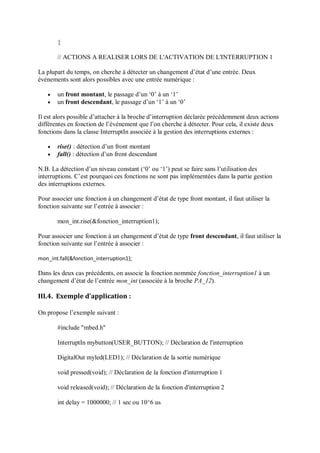 {
// ACTIONS A REALISER LORS DE L'ACTIVATION DE L'INTERRUPTION 1
La plupart du temps, on cherche à détecter un changement d’état d’une entrée. Deux
événements sont alors possibles avec une entrée numérique :
 un front montant, le passage d’un ‘0’ à un ‘1’
 un front descendant, le passage d’un ‘1’ à un ‘0’
Il est alors possible d’attacher à la broche d’interruption déclarée précédemment deux actions
différentes en fonction de l’événement que l’on cherche à détecter. Pour cela, il existe deux
fonctions dans la classe InterruptIn associée à la gestion des interruptions externes :
 rise() : détection d’un front montant
 fall() : détection d’un front descendant
N.B. La détection d’un niveau constant (‘0’ ou ‘1’) peut se faire sans l’utilisation des
interruptions. C’est pourquoi ces fonctions ne sont pas implémentées dans la partie gestion
des interruptions externes.
Pour associer une fonction à un changement d’état de type front montant, il faut utiliser la
fonction suivante sur l’entrée à associer :
mon_int.rise(&fonction_interruption1);
Pour associer une fonction à un changement d’état de type front descendant, il faut utiliser la
fonction suivante sur l’entrée à associer :
mon_int.fall(&fonction_interruption1);
Dans les deux cas précédents, on associe la fonction nommée fonction_interruption1 à un
changement d’état de l’entrée mon_int (associée à la broche PA_12).
III.4. Exemple d’application :
On propose l’exemple suivant :
#include "mbed.h"
InterruptIn mybutton(USER_BUTTON); // Déclaration de l'interruption
DigitalOut myled(LED1); // Déclaration de la sortie numérique
void pressed(void); // Déclaration de la fonction d'interruption 1
void released(void); // Déclaration de la fonction d'interruption 2
int delay = 1000000; // 1 sec ou 10^6 us
 