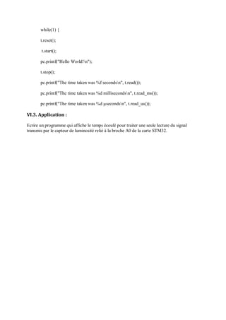 while(1) {
t.reset();
t.start();
pc.printf("Hello World!n");
t.stop();
pc.printf("The time taken was %f secondsn", t.read());
pc.printf("The time taken was %d millisecondsn", t.read_ms());
pc.printf("The time taken was %d µsecondsn", t.read_us());
VI.3. Application :
Ecrire un programme qui affiche le temps écoulé pour traiter une seule lecture du signal
transmis par le capteur de luminosité relié à la broche A0 de la carte STM32.
 