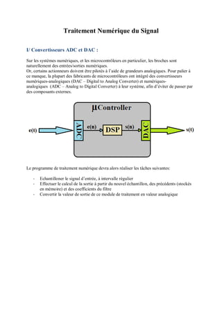 Traitement Numérique du Signal
I/ Convertisseurs ADC et DAC :
Sur les systèmes numériques, et les microcontrôleurs en particulier, les broches sont
naturellement des entrées/sorties numériques.
Or, certains actionneurs doivent être pilotés à l’aide de grandeurs analogiques. Pour palier à
ce manque, la plupart des fabricants de microcontrôleurs ont intégré des convertisseurs
numériques-analogiques (DAC – Digital to Analog Converter) et numériques-
analogiques (ADC – Analog to Digital Converter) à leur système, afin d’éviter de passer par
des composants externes.
Le programme de traitement numérique devra alors réaliser les tâches suivantes:
- Echantilloner le signal d’entrée, à intervalle régulier
- Effectuer le calcul de la sortie à partir du nouvel échantillon, des précédents (stockés
en mémoire) et des coefficients du filtre
- Convertir la valeur de sortie de ce module de traitement en valeur analogique
 