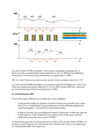 Les cartes Nucleo L476RG possèdent 3 convertisseurs analogiques numériques de 12
bits (c’est à dire convertissant des tensions allant de 0 à 3.3V sur 4096 niveaux différents).
Chacun de ses convertisseurs peut échantillonner un signal jusqu’à 5 MHz.
NB : Les cartes Nucléo ne peuvent convertir que des tensions comprises entre 0 et 3.3V !!
Les cartes Nucleo L476RG possèdent 1 convertisseur numérique-analogique de 12 bits (c’est
à dire convertissant des tensions allant de 0 à 3.3V sur 4096 niveaux différents). Chacun de
ses convertisseurs peut restituer un signal jusqu’à 5 MHz.
I.1. Convertisseur ADC
Il existe deux façons différentes de récupérer une valeur analogique :
- la fonction float read() qui représente la tension d’entrée par un nombre réel compris
entre 0.0 et 1.0 (représentant un pourcentage de la tension réellement appliquée sur
l’entrée analogique) : Voir partie III.2 de la première séance
- la fonction int read_u16() qui représente la tension d’entrée par un entier non signé sur
16 bits (seuls les 12 bits de poids fort sont utilisés sur les 16 bits, pour stocker le
résultat de la conversion sur les cartes L476RG)
Le résultat brut acquis par le convertisseur est sur 12 bits (cas de la carte Nucleo L476RG). Le
résultat est justifié à gauche sur l’entier fourni par la fonction read_u16(), ce qui signifie que
les 4 bits de poids faible sont toujours à 0.
 