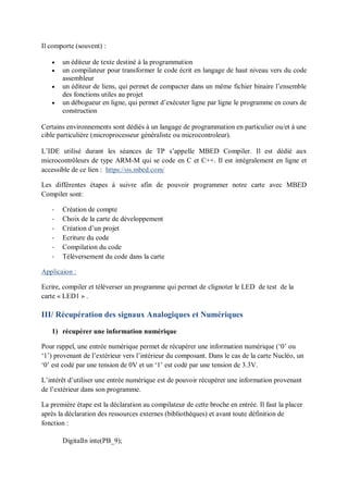 Il comporte (souvent) :
 un éditeur de texte destiné à la programmation
 un compilateur pour transformer le code écrit en langage de haut niveau vers du code
assembleur
 un éditeur de liens, qui permet de compacter dans un même fichier binaire l’ensemble
des fonctions utiles au projet
 un débogueur en ligne, qui permet d’exécuter ligne par ligne le programme en cours de
construction
Certains environnements sont dédiés à un langage de programmation en particulier ou/et à une
cible particulière (microprocesseur généraliste ou microcontroleur).
L’IDE utilisé durant les séances de TP s’appelle MBED Compiler. Il est dédié aux
microcontrôleurs de type ARM-M qui se code en C et C++. Il est intégralement en ligne et
accessible de ce lien : https://os.mbed.com/
Les différentes étapes à suivre afin de pouvoir programmer notre carte avec MBED
Compiler sont:
- Création de compte
- Choix de la carte de développement
- Création d’un projet
- Ecriture du code
- Compilation du code
- Téléversement du code dans la carte
Applicaion :
Ecrire, compiler et téléverser un programme qui permet de clignoter le LED de test de la
carte « LED1 » .
III/ Récupération des signaux Analogiques et Numériques
1) récupérer une information numérique
Pour rappel, une entrée numérique permet de récupérer une information numérique (‘0’ ou
‘1’) provenant de l’extérieur vers l’intérieur du composant. Dans le cas de la carte Nucléo, un
‘0’ est codé par une tension de 0V et un ‘1’ est codé par une tension de 3.3V.
L’intérêt d’utiliser une entrée numérique est de pouvoir récupérer une information provenant
de l’extérieur dans son programme.
La première étape est la déclaration au compilateur de cette broche en entrée. Il faut la placer
après la déclaration des ressources externes (bibliothèques) et avant toute définition de
fonction :
DigitalIn inte(PB_9);
 