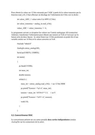Pour obtenir la valeur sur 12 bits retournée par l’ADC à partir de la valeur transmise par la
fonction read_u16, il faut effectuer un décalage de l’information de 4 bits vers la droite :
int valeur_ADC; // valeur entre 0 et 4095 (12 bits)
int valeur_transmise = analog_in.read_u16();
valeur_ADC = valeur_transmise >> 4;
Le programme suivant va récupérer les valeurs sur l’entrée analogique A0 (connecteur
Arduino), transformer l’information pour obtenir une tension en Volt et l’envoyer sur la
liaison série de deux façons : la valeur brute (sur 12 bits positionnés en poids fort d’une
variable entière sur 16 bits) et la valeur convertie en Volt.
#include "mbed.h"
AnalogIn entree_analog(A0);
Serial pc(USBTX, USBRX);
int main()
{
pc.baud(115200);
int meas_int;
double tension;
while(1) {
meas_int = entree_analog.read_u16(); // sur 12 bits MSB
pc.printf("Tension = %d n", meas_int);
tension = meas_int / 65536.0 * 3.3; // en V
pc.printf("Tension = %lf V n", tension);
wait(1.0);
}
}
I.2. Convertisseur DAC
Le convertisseur présent sur ces cartes possède deux sorties indépendantes (notées
AnalogOut sur les connecteurs de la carte).
 