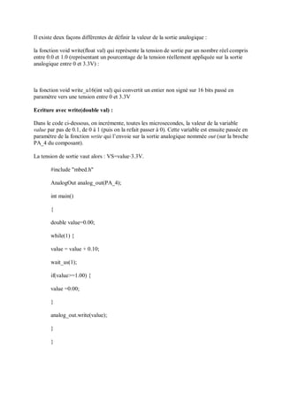 Il existe deux façons différentes de définir la valeur de la sortie analogique :
la fonction void write(float val) qui représente la tension de sortie par un nombre réel compris
entre 0.0 et 1.0 (représentant un pourcentage de la tension réellement appliquée sur la sortie
analogique entre 0 et 3.3V) :
la fonction void write_u16(int val) qui convertit un entier non signé sur 16 bits passé en
paramètre vers une tension entre 0 et 3.3V
Ecriture avec write(double val) :
Dans le code ci-dessous, on incrémente, toutes les microsecondes, la valeur de la variable
value par pas de 0.1, de 0 à 1 (puis on la refait passer à 0). Cette variable est ensuite passée en
paramètre de la fonction write qui l’envoie sur la sortie analogique nommée out (sur la broche
PA_4 du composant).
La tension de sortie vaut alors : VS=value⋅3.3V.
#include "mbed.h"
AnalogOut analog_out(PA_4);
int main()
{
double value=0.00;
while(1) {
value = value + 0.10;
wait_us(1);
if(value>=1.00) {
value =0.00;
}
analog_out.write(value);
}
}
 