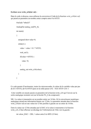 Ecriture avec write_u16(int val) :
Dans le code ci-dessous, nous utilisons la conversion à l’aide de la fonction write_u16(int val)
qui prend en paramètre un nombre entier compris entre 0 et 65535.
#include "mbed.h"
AnalogOut analog_out(PA_4);
int main()
{
unsigned short value=0;
while(1) {
value = value + 0.1 * 65535;
wait_us(1);
if(value>=65535) {
value =0;
}
analog_out.write_u16(value);
}
}
Ce code permet d’incrémenter, toutes les microsecondes, la valeur de la variable value par pas
de (0.1⋅65535), de 0 à 65535 (puis on la refait passer à 0) – N.B. 65535=216–1
Cette variable est ensuite passée en paramètre de la fonction write_u16 qui l’envoie sur la
sortie analogique nommée out (sur la broche PA_4 du composant).
NB : La valeur à transmettre est un nombre entier sur 16 bits. Or le convertisseur numérique-
analogique attend une information binaire sur 12 bits. Le paramètre attendu dans la fonction
write_u16(int val) est une valeur de 12 bits justifiée à gauche sur un entier de 16 bits.
Entre la valeur sur 12 bits attendue par le DAC et la valeur à transmettre à la fonction
write_u16, il faut effectuer un décalage de l’information de 4 bits vers la gauche :
int valeur_DAC = 200; // valeur entre 0 et 4095 (12 bits)
 