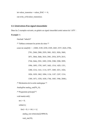 int valeur_transmise = valeur_DAC << 4;
out.write_u16(valeur_transmise);
I.3. Génération d’un signal sinusoïdale
Dans les 2 exemples suivants, on génère un signal sinusoïdal centré autour de 1.65V :
Exemple 1 :
#include "mbed.h"
/* Tableau contenant les points du sinus */
const int sinu[64] = { 2048, 2149, 2250, 2349, 2445, 2537, 2624, 2706,
2781, 2848, 2908, 2959, 3001, 3033, 3056, 3069,
3071, 3064, 3046, 3018, 2981, 2934, 2879, 2815,
2744, 2666, 2581, 2492, 2398, 2300, 2200, 2099,
1996, 1895, 1795, 1697, 1603, 1514, 1429, 1351,
1280, 1216, 1161, 1114, 1077, 1049, 1031, 1024,
1026, 1039, 1062, 1094, 1136, 1187, 1247, 1314,
1389, 1471, 1558, 1650, 1746, 1845, 1946, 2048};
/* Déclaration de la sortie analogique */
AnalogOut analog_out(PA_4);
/* Programme principal */
void main(void){
int i = 0;
while(1){
for(i = 0; i < 64; i++){
analog_out.write(sinu[i]/4096.0);
wait_ms(10);
 