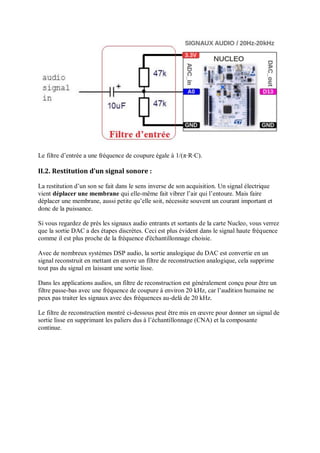 Le filtre d’entrée a une fréquence de coupure égale à 1/(π⋅R⋅C).
II.2. Restitution d’un signal sonore :
La restitution d’un son se fait dans le sens inverse de son acquisition. Un signal électrique
vient déplacer une membrane qui elle-même fait vibrer l’air qui l’entoure. Mais faire
déplacer une membrane, aussi petite qu’elle soit, nécessite souvent un courant important et
donc de la puissance.
Si vous regardez de près les signaux audio entrants et sortants de la carte Nucleo, vous verrez
que la sortie DAC a des étapes discrètes. Ceci est plus évident dans le signal haute fréquence
comme il est plus proche de la fréquence d'échantillonnage choisie.
Avec de nombreux systèmes DSP audio, la sortie analogique du DAC est convertie en un
signal reconstruit en mettant en œuvre un filtre de reconstruction analogique, cela supprime
tout pas du signal en laissant une sortie lisse.
Dans les applications audios, un filtre de reconstruction est généralement conçu pour être un
filtre passe-bas avec une fréquence de coupure à environ 20 kHz, car l’audition humaine ne
peux pas traiter les signaux avec des fréquences au-delà de 20 kHz.
Le filtre de reconstruction montré ci-dessous peut être mis en œuvre pour donner un signal de
sortie lisse en supprimant les paliers dus à l’échantillonnage (CNA) et la composante
continue.
 