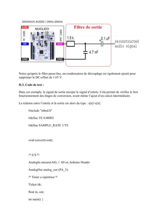 Notez qu'après le filtre passe-bas, un condensateur de découplage est également ajouté pour
supprimer le DC-offset de 1.65 V.
II.3. Code de test :
Dans cet exemple, le signal de sortie recopie le signal d’entrée. Cela permet de vérifier le bon
fonctionnement des étages de conversion, avant même l’ajout d’un calcul intermédiaire.
La relation entre l’entrée et la sortie est alors du type : s[n]=e[n]
#include "mbed.h"
#define TE 0.00003
#define SAMPLE_RATE 1/TE
void convert(void);
/* E/S */
AnalogIn mesure(A0); // A0 on Arduino Header
AnalogOut analog_out (PA_5);
/* Timer a repetition */
Ticker tik;
float in, out;
int main() {
 