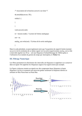 /* Association de la fonction convert à un timer */
tik.attach(&convert, TE);
while(1) {
}
}
void convert(void){
in = mesure.read(); // Lecture de l'entree analogique
out = in;
analog_out.write(out); // Ecriture de la sortie analogique
}
Dans le code précédent, on peut également noter que l’acquisition du signal d’entrée (nommé
mesure) et de la restitution de ce même signal vers la sortie (signal nommé analog_out) se fait
à intervalle régulier (ici 30 us – soit une fréquence d’échantillonnage de 33kHz) grâce à
l’utilisation d’un module de gestion du temps par interruption, le Ticker tik.
III. Filtrage Numerique
Les filtres permettent de sélectionner des intervalles de fréquences à supprimer ou à conserver
dans un signal. On supprime les fréquences aigues d’un signal sonore par exemple.
La Figure ci-dessous montre un signal avec des composants basse fréquence et haute
fréquence à la fois et comment nous pouvons garder seulement la fréquence désirée en
utilisant un filtre Passe-haut ou Passe-Bas.
 