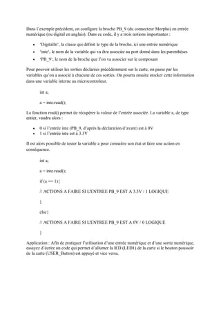 Dans l’exemple précédent, on configure la broche PB_9 (du connecteur Morpho) en entrée
numérique (ou digital en anglais). Dans ce code, il y a trois notions importantes :
 ‘DigitalIn‘, la classe qui définit le type de la broche, ici une entrée numérique
 ‘inte‘, le nom de la variable qui va être associée au port donné dans les parenthèses
 ‘PB_9‘, le nom de la broche que l’on va associer sur le composant
Pour pouvoir utiliser les sorties déclarées précédemment sur la carte, on passe par les
variables qu’on a associé à chacune de ces sorties. On pourra ensuite stocker cette information
dans une variable interne au microcontroleur.
int a;
a = inte.read();
La fonction read() permet de récupérer la valeur de l’entrée associée. La variable a, de type
entier, vaudra alors :
 0 si l’entrée inte (PB_9, d’après la déclaration d’avant) est à 0V
 1 si l’entrée inte est à 3.3V
Il est alors possible de tester la variable a pour connaitre son état et faire une action en
conséquence.
int a;
a = inte.read();
if (a == 1){
// ACTIONS A FAIRE SI L'ENTREE PB_9 EST A 3.3V / 1 LOGIQUE
}
else{
// ACTIONS A FAIRE SI L'ENTREE PB_9 EST A 0V / 0 LOGIQUE
}
Application : Afin de pratiquer l’utilisation d’une entrée numérique et d’une sortie numérique,
essayez d’écrire un code qui permet d’allumer la lED (LED1) de la carte si le bouton poussoir
de la carte (USER_Button) est appuyé et vice versa.
 
