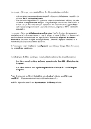 Les premiers filtres que vous avez étudié sont des filtres analogiques, réalisés :
 soit avec des composants uniquement passifs (résistances, inductances, capacités), on
parle de filtres analogiques passifs
 soit avec des composants actifs également (amplificateurs linéaires intégrés), on parle
de filtres analogiques actifs. On peut citer par exemple les structures de Rauch ou de
Sallen-Key (de deuxième ordre) ou bien encore des filtres universels (type UAF42)
 soit avec des composants actifs à capacité commutée, on parle de filtres à capacités
commutées
Les premiers filtres sont difficilement reconfigurables. En effet, le choix des composants
passifs imposent les diverses fréquences caractéristiques et le type de filtre. Les derniers cités,
les filtres à capacités commutées, ont la particularité d’avoir une fréquence de coupure
ajustable en fonction d’un signal d’horloge externe. Cependant, la plupart du temps, ils ne
permettent que de réaliser des filtres passe-bas.
Si l’on souhaite rendre totalement reconfigurable un système de filtrage, il faut alors passer
par le monde du numérique.
Il existe 2 types de filtres numériques permettant de travailler sur des échantillons réels :
- Les filtres non-récursifs ou à réponse impulsionnelle finie (FIR – Finite Impulse
Response) :
- Les filtres récursifs ou à réponse impulsionnelle infinie (IIR – Infinite Impulse
Response)
Avant de concevoir un filtre, il faut définir son gabarit, c’est à dire ses différentes
spécificités : fréquences caractéristiques, atténuation autorisée…
Voici les 4 gabarits associés aux 4 grands types de filtres possibles :
 