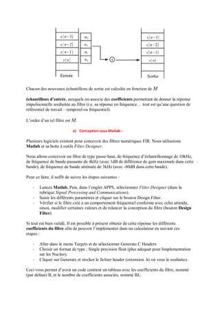 Chacun des nouveaux échantillons de sortie est calculée en fonction de M
échantillons d’entrée, auxquels on associe des coefficients permettant de donner la réponse
impulsionnelle souhaitée au filtre (i.e. sa réponse en fréquence… tout est qu’une question de
référentiel de travail – temporel ou fréquentiel).
L’ordre d’un tel filtre est M.
a) Conception sous Matlab :
Plusieurs logiciels existent pour concevoir des filtres numériques FIR. Nous utiliserons
Matlab et sa boite à outils Filter Designer.
Nous allons concevoir un filtre de type passe-haut, de fréquence d’échantillonnage de 10kHz,
de fréquence de bande-passante de 4kHz (avec 1dB de différence de gain maximale dans cette
bande), de fréquence de bande atténuée de 3kHz (avec -80dB dans cette bande).
Pour ce faire, il suffit de suivre les étapes suivantes :
- Lancez Matlab. Puis, dans l’onglet APPS, sélectionnez Filter Designer (dans la
rubrique Signal Processing and Communications).
- Saisir les différents paramètres et cliquer sur le bouton Design Filter.
- Vérifier si le filtre créé a un comportement fréquentiel conforme avec celui attendu,
sinon, modifier certaines valeurs et de relancer la conception du filtre (bouton Design
Filter)
Si tout est bien validé, Il est possible à présent obtenir de cette réponse les différents
coefficients du filtre afin de pouvoir l’implémenter dans un calculateur en suivant ces
etapes :
- Aller dans le menu Targets et de sélectionner Generate C Headers
- Choisir un format de type : Single precision float (plus adequat pour limplementation
sur les Nucleo).
- Cliquer sur Generate et stocker le fichier header (extension .h) où vous le souhaitez.
Ceci vous permet d’avoir un code contient un tableau avec les coefficients du filtre, nommé
(par défaut) B, et le nombre de coefficients associés, nommé BL.
 