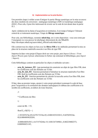 b) Implementation sur la carte Nucleo :
Une première étape à valider avant d’intégrer la partie filtrage numérique est la mise en œuvre
des deux modules de conversion : analogique-numérique (ADC) et numérique-analogique
(DAC). Pour cela, il peut être intéressant de revenir sur le code de test donné dans la partie
II.3.
Après validation de la chaine d’acquisition et restitution, il est temps d’intégrer l’élément
central de ce traitement numérique, l’étape de filtrage numérique.
Pour cela, une bibliothèque, nommée mbed-dsp, est à votre disposition : vous sera remis par
l’enseignant ou vous pouvez la telecharger directement du site MbedOS:
http://developer.mbed.org/users/mbed_official/code/mbed-dsp/ .
Elle contient tous les objets en lien avec les filtres FIR et les méthodes permettant la mise en
place de la structure matérielle associée à un filtre de type FIR.
Importez-la dans votre projet (Cliquez droit sur votre projet, puis Import Library / From
Import Wizard, puis Upload, sélectionnez le fichier zip contenant la bibliothèque, puis Import
/ Import).
Cette bibliothèque contient en particulier les objets et méthodes suivants :
- arm_fir_instance_f32 : type permettant de construire un objet de type filtre FIR, dont
les coefficients sont des flottants sur 32 bits
- arm_fir_init_f32 : fonction permettant d’initialiser la structure matérielle d’un filtre
FIR, dont les coefficients sont des flottants sur 32 bits
- arm_fir_f32 : fonction permettant de calculer la nouvelle sortie d’un filtre FIR, dont
les coefficients sont des flottants sur 32 bits
Il faut, dans un premier temps, ajouter à votre projet précédent (contenant le code de base
pour l’acquisition et la restitution des données analogiques) le tableau des coefficients et le
nombre de coefficients, en dehors de toute fonction.
/*
* Coefficients du filtre
*/
const int BL = 53;
float32_t B[53] = {
-1.923207674e-05,8.679173334e-05,-0.0001035222012,-9.687029524e-
05,0.0004889828269,
-0.0006440563011,-8.671574244e-19, 0.001367349061,-0.002238002373,
0.000988851185,
 
