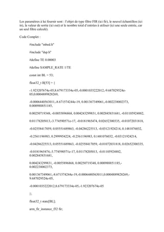 Les paramètres à lui fournir sont : l’objet de type filtre FIR (ici fir), le nouvel échantillon (ici
in), la valeur de sortie (ici out) et le nombre total d’entrées à utiliser (ici une seule entrée, car
un seul filtre calculé).
Code Complet :
#include "mbed.h"
#include "dsp.h"
#define TE 0.00003
#define SAMPLE_RATE 1/TE
const int BL = 53;
float32_t B[53] = {
-1.923207674e-05,8.679173334e-05,-0.0001035222012,-9.687029524e-
05,0.0004889828269,
-0.0006440563011,-8.671574244e-19, 0.001367349061,-0.002238002373,
0.000988851185,
0.00250719348, -0.0055896868, 0.004243299831, 0.002845831681, -0.01105924882,
0.01178205013,-3.774590571e-17, -0.0181965474, 0.02652300335, -0.01072031818,
-0.02558417059, 0.05551689863, -0.04286225513, -0.03121924214, 0.1481076032,
-0.2561196983, 0.2999954224, -0.2561196983, 0.1481076032, -0.03121924214,
-0.04286225513, 0.05551689863, -0.02558417059, -0.01072031818, 0.02652300335,
-0.0181965474,-3.774590571e-17, 0.01178205013, -0.01105924882,
0.002845831681,
0.004243299831, -0.0055896868, 0.00250719348, 0.000988851185,-
0.002238002373,
0.001367349061,-8.671574244e-19,-0.0006440563011,0.0004889828269,-
9.687029524e-05,
-0.0001035222012,8.679173334e-05,-1.923207674e-05
};
float32_t state[BL];
arm_fir_instance_f32 fir;
 