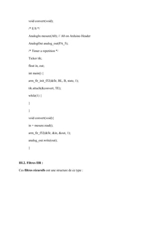 void convert(void);
/* E/S */
AnalogIn mesure(A0); // A0 on Arduino Header
AnalogOut analog_out(PA_5);
/* Timer a repetition */
Ticker tik;
float in, out;
int main() {
arm_fir_init_f32(&fir, BL, B, state, 1);
tik.attach(&convert, TE);
while(1) {
}
}
void convert(void){
in = mesure.read();
arm_fir_f32(&fir, &in, &out, 1);
analog_out.write(out);
}
III.2. Filtres IIR :
Ces filtres récursifs ont une structure de ce type :
 