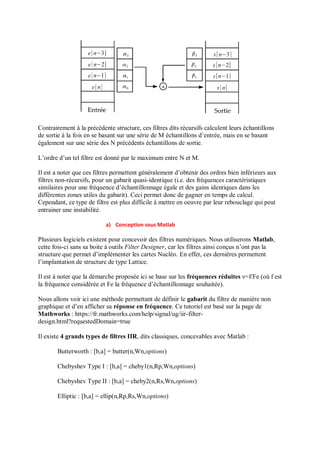Contrairement à la précédente structure, ces filtres dits récursifs calculent leurs échantillons
de sortie à la fois en se basant sur une série de M échantillons d’entrée, mais en se basant
également sur une série des N précédents échantillons de sortie.
L’ordre d’un tel filtre est donné par le maximum entre N et M.
Il est a noter que ces filtres permettent généralement d’obtenir des ordres bien inférieurs aux
filtres non-récursifs, pour un gabarit quasi-identique (i.e. des fréquences caractéristiques
similaires pour une fréquence d’échantillonnage égale et des gains identiques dans les
différentes zones utiles du gabarit). Ceci permet donc de gagner en temps de calcul.
Cependant, ce type de filtre est plus difficile à mettre en oeuvre par leur rebouclage qui peut
entrainer une instabilité.
a) Conception sous Matlab
Plusieurs logiciels existent pour concevoir des filtres numériques. Nous utiliserons Matlab,
cette fois-ci sans sa boite à outils Filter Designer, car les filtres ainsi conçus n’ont pas la
structure que permet d’implémenter les cartes Nucléo. En effet, ces dernières permettent
l’implantation de structure de type Lattice.
Il est à noter que la démarche proposée ici se base sur les fréquences réduites ν=f/Fe (où f est
la fréquence considérée et Fe la fréquence d’échantillonnage souhaitée).
Nous allons voir ici une méthode permettant de définir le gabarit du filtre de manière non
graphique et d’en afficher sa réponse en fréquence. Ce tutoriel est basé sur la page de
Mathworks : https://fr.mathworks.com/help/signal/ug/iir-filter-
design.html?requestedDomain=true
Il existe 4 grands types de filtres IIR, dits classiques, concevables avec Matlab :
Butterworth : [b,a] = butter(n,Wn,options)
Chebyshev Type I : [b,a] = cheby1(n,Rp,Wn,options)
Chebyshev Type II : [b,a] = cheby2(n,Rs,Wn,options)
Elliptic : [b,a] = ellip(n,Rp,Rs,Wn,options)
 