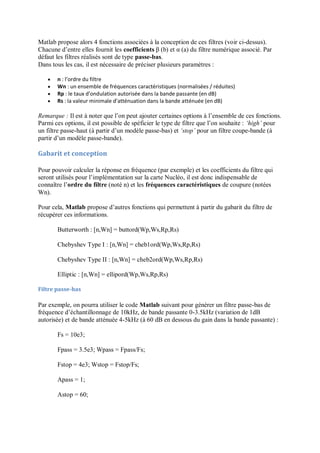 Matlab propose alors 4 fonctions associées à la conception de ces filtres (voir ci-dessus).
Chacune d’entre elles fournit les coefficients β (b) et α (a) du filtre numérique associé. Par
défaut les filtres réalisés sont de type passe-bas.
Dans tous les cas, il est nécessaire de préciser plusieurs paramètres :
 n : l’ordre du filtre
 Wn : un ensemble de fréquences caractéristiques (normalisées / réduites)
 Rp : le taux d’ondulation autorisée dans la bande passante (en dB)
 Rs : la valeur minimale d’atténuation dans la bande atténuée (en dB)
Remarque : Il est à noter que l’on peut ajouter certaines options à l’ensemble de ces fonctions.
Parmi ces options, il est possible de spéficier le type de filtre que l’on souhaite : ‘high’ pour
un filtre passe-haut (à partir d’un modèle passe-bas) et ‘stop’ pour un filtre coupe-bande (à
partir d’un modèle passe-bande).
Gabarit et conception
Pour pouvoir calculer la réponse en fréquence (par exemple) et les coefficients du filtre qui
seront utilisés pour l’implémentation sur la carte Nucléo, il est donc indispensable de
connaître l’ordre du filtre (noté n) et les fréquences caractéristiques de coupure (notées
Wn).
Pour cela, Matlab propose d’autres fonctions qui permettent à partir du gabarit du filtre de
récupérer ces informations.
Butterworth : [n,Wn] = buttord(Wp,Ws,Rp,Rs)
Chebyshev Type I : [n,Wn] = cheb1ord(Wp,Ws,Rp,Rs)
Chebyshev Type II : [n,Wn] = cheb2ord(Wp,Ws,Rp,Rs)
Elliptic : [n,Wn] = ellipord(Wp,Ws,Rp,Rs)
Filtre passe-bas
Par exemple, on pourra utiliser le code Matlab suivant pour générer un filtre passe-bas de
fréquence d’échantillonnage de 10kHz, de bande passante 0-3.5kHz (variation de 1dB
autorisée) et de bande atténuée 4-5kHz (à 60 dB en dessous du gain dans la bande passante) :
Fs = 10e3;
Fpass = 3.5e3; Wpass = Fpass/Fs;
Fstop = 4e3; Wstop = Fstop/Fs;
Apass = 1;
Astop = 60;
 