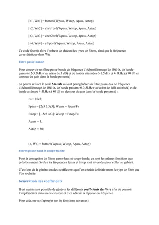 [n1, Wn1] = buttord(Wpass, Wstop, Apass, Astop)
[n2, Wn2] = cheb1ord(Wpass, Wstop, Apass, Astop)
[n3, Wn3] = cheb2ord(Wpass, Wstop, Apass, Astop)
[n4, Wn4] = ellipord(Wpass, Wstop, Apass, Astop)
Ce code fournit alors l’ordre n de chacun des types de filtres, ainsi que la fréquence
caractéristique dans Wn .
Filtre passe-bande
Pour concevoir un filtre passe-bande de fréquence d’échantillonnage de 10kHz, de bande-
passante 2-3.5kHz (variation de 3 dB) et de bandes atténuées 0-1.5kHz et 4-5kHz (à 80 dB en
dessous du gain dans la bande passante)
on pourra utiliser le code Matlab suivant pour générer un filtre passe-bas de fréquence
d’échantillonnage de 10kHz, de bande passante 0-3.5kHz (variation de 1dB autorisée) et de
bande atténuée 4-5kHz (à 80 dB en dessous du gain dans la bande passante) :
Fs = 10e3;
Fpass = [2e3 3.5e3]; Wpass = Fpass/Fs;
Fstop = [1.5e3 4e3]; Wstop = Fstop/Fs;
Apass = 1;
Astop = 80;
[n, Wn] = buttord(Wpass, Wstop, Apass, Astop);
Filtres passe-haut et coupe-bande
Pour la conception de filtres passe-haut et coupe-bande, ce sont les mêmes fonctions que
précédemment. Seules les fréquences Fpass et Fstop sont inversées pour coller au gabarit.
C’est lors de la génération des coefficients que l’on choisit définitivement le type de filtre que
l’on souhaite.
Génération des coefficients
Il est maintenant possible de générer les différents coefficients du filtre afin de pouvoir
l’implémenter dans un calculateur et d’en obtenir la réponse en fréquence.
Pour cela, on va s’appuyer sur les fonctions suivantes :
 