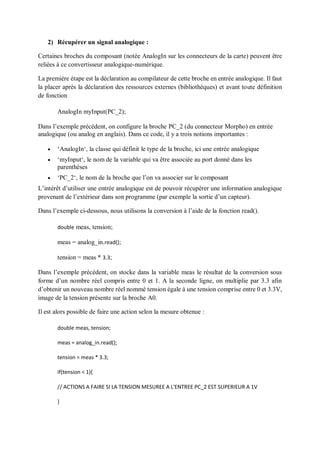 2) Récupérer un signal analogique :
Certaines broches du composant (notée AnalogIn sur les connecteurs de la carte) peuvent être
reliées à ce convertisseur analogique-numérique.
La première étape est la déclaration au compilateur de cette broche en entrée analogique. Il faut
la placer après la déclaration des ressources externes (bibliothèques) et avant toute définition
de fonction
AnalogIn myInput(PC_2);
Dans l’exemple précédent, on configure la broche PC_2 (du connecteur Morpho) en entrée
analogique (ou analog en anglais). Dans ce code, il y a trois notions importantes :
 ‘AnalogIn‘, la classe qui définit le type de la broche, ici une entrée analogique
 ‘myInput‘, le nom de la variable qui va être associée au port donné dans les
parenthèses
 ‘PC_2‘, le nom de la broche que l’on va associer sur le composant
L’intérêt d’utiliser une entrée analogique est de pouvoir récupérer une information analogique
provenant de l’extérieur dans son programme (par exemple la sortie d’un capteur).
Dans l’exemple ci-dessous, nous utilisons la conversion à l’aide de la fonction read().
double meas, tension;
meas = analog_in.read();
tension = meas * 3.3;
Dans l’exemple précédent, on stocke dans la variable meas le résultat de la conversion sous
forme d’un nombre réel compris entre 0 et 1. A la seconde ligne, on multiplie par 3.3 afin
d’obtenir un nouveau nombre réel nommé tension égale à une tension comprise entre 0 et 3.3V,
image de la tension présente sur la broche A0.
Il est alors possible de faire une action selon la mesure obtenue :
double meas, tension;
meas = analog_in.read();
tension = meas * 3.3;
if(tension < 1){
// ACTIONS A FAIRE SI LA TENSION MESUREE A L'ENTREE PC_2 EST SUPERIEUR A 1V
}
 