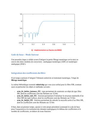 b) Implémentation sur Nucleo via MBED
Code de base – Mode Suiveur
Une première étape à valider avant d’intégrer la partie filtrage numérique est la mise en
oeuvre des deux modules de conversion : analogique-numérique (ADC) et numérique-
analogique (DAC).
Intégration des coefficients du filtre
Il est temps à présent d’intégrer l’élément central de ce traitement numérique, l’étape de
filtrage numérique.
La même bibliothèque nommée mbed-dsp que vous avez utilisé pour le filtre FIR, contient
aussi en particulier les objets et méthodes suivants :
- arm_iir_lattice_instance_f32 : type permettant de construire un objet de type filtre
IIR, dont les coefficients sont des flottants sur 32 bits
- arm_iir_lattice_init_f32 : fonction permettant d’initialiser la structure matérielle d’un
filtre IIR (de type Lattice), dont les coefficients sont des flottants sur 32 bits
- arm_iir_lattice_f32 : fonction permettant de calculer la nouvelle sortie d’un filtre IIR,
dont les coefficients sont des flottants sur 32 bits
Il faut, dans un premier temps, ajouter à votre projet précédent (contenant le code de base
pour l’acquisition et la restitution des données analogiques) le tableau des coefficients et le
nombre de coefficients, en dehors de toute fonction.
 