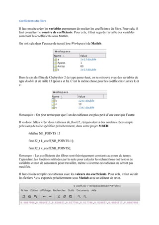 Coefficients du filtre
Il faut ensuite créer les variables permettant de stocker les coefficients du filtre. Pour cela, il
faut connaîtrer le nombre de coefficients. Pour cela, il faut regarder la taille des variables
contenant les coefficients sous Matlab.
On voit cela dans l’espace de travail (ou Workspace) de Matlab.
Dans le cas du filtre de Chebyshev 2 de type passe-haut, on se retrouve avec des variables de
type double et de taille 13 (pour a et b). C’est la même chose pour les coefficients Lattice k et
v:
Remarques : On peut remarquer que l’un des tableaux est plus petit d’une case que l’autre.
Il va donc falloir créer deux tableaux de float32_t (équivalent à des nombres réels simple
précision) de taille spécifiée précédemment, dans votre projet MBED.
#define NB_POINTS 13
float32_t k_coeff[NB_POINTS-1];
float32_t v_coeff[NB_POINTS];
Remarque : Les coefficients des filtres sont théoriquement constants au cours du temps.
Cependant, les fonctions utilisées par la suite pour calculer les échantillons ont besoin de
variables et non de constantes pour travailler, même si à terme ces tableaux ne seront pas
modifiés.
Il faut ensuite remplir ces tableaux avec les valeurs des coefficients. Pour cela, il faut ouvrir
les fichiers *.csv exportés précédemment sous Matlab avec un éditeur de texte.
 