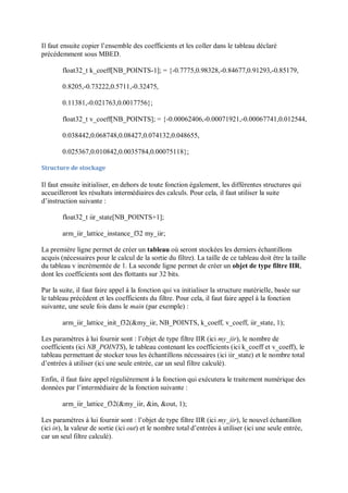 Il faut ensuite copier l’ensemble des coefficients et les coller dans le tableau déclaré
précédemment sous MBED.
float32_t k_coeff[NB_POINTS-1]; = {-0.7775,0.98328,-0.84677,0.91293,-0.85179,
0.8205,-0.73222,0.5711,-0.32475,
0.11381,-0.021763,0.0017756};
float32_t v_coeff[NB_POINTS]; = {-0.00062406,-0.00071921,-0.00067741,0.012544,
0.038442,0.068748,0.08427,0.074132,0.048655,
0.025367,0.010842,0.0035784,0.00075118};
Structure de stockage
Il faut ensuite initialiser, en dehors de toute fonction également, les différentes structures qui
accueilleront les résultats intermédiaires des calculs. Pour cela, il faut utiliser la suite
d’instruction suivante :
float32_t iir_state[NB_POINTS+1];
arm_iir_lattice_instance_f32 my_iir;
La première ligne permet de créer un tableau où seront stockées les derniers échantillons
acquis (nécessaires pour le calcul de la sortie du filtre). La taille de ce tableau doit être la taille
du tableau v incrémentée de 1. La seconde ligne permet de créer un objet de type filtre IIR,
dont les coefficients sont des flottants sur 32 bits.
Par la suite, il faut faire appel à la fonction qui va initialiser la structure matérielle, basée sur
le tableau précédent et les coefficients du filtre. Pour cela, il faut faire appel à la fonction
suivante, une seule fois dans le main (par exemple) :
arm_iir_lattice_init_f32(&my_iir, NB_POINTS, k_coeff, v_coeff, iir_state, 1);
Les paramètres à lui fournir sont : l’objet de type filtre IIR (ici my_iir), le nombre de
coefficients (ici NB_POINTS), le tableau contenant les coefficients (ici k_coeff et v_coeff), le
tableau permettant de stocker tous les échantillons nécessaires (ici iir_state) et le nombre total
d’entrées à utiliser (ici une seule entrée, car un seul filtre calculé).
Enfin, il faut faire appel régulièrement à la fonction qui exécutera le traitement numérique des
données par l’intermédiaire de la fonction suivante :
arm_iir_lattice_f32(&my_iir, &in, &out, 1);
Les paramètres à lui fournir sont : l’objet de type filtre IIR (ici my_iir), le nouvel échantillon
(ici in), la valeur de sortie (ici out) et le nombre total d’entrées à utiliser (ici une seule entrée,
car un seul filtre calculé).
 