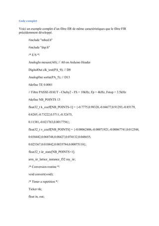 Code complet
Voici un exemple complet d’un filtre IIR de même caractéristiques que le filtre FIR
précédemment développé.
#include "mbed.h"
#include "dsp.h"
/* E/S */
AnalogIn mesure(A0); // A0 on Arduino Header
DigitalOut clk_test(PA_9); // D8
AnalogOut sortie(PA_5); // D13
#define TE 0.0001
// Filtre PASSE-HAUT - Cheby2 - FS = 10kHz, Fp = 4kHz, Fstop = 3.5kHz
#define NB_POINTS 13
float32_t k_coeff[NB_POINTS-1] = {-0.7775,0.98328,-0.84677,0.91293,-0.85179,
0.8205,-0.73222,0.5711,-0.32475,
0.11381,-0.021763,0.0017756};
float32_t v_coeff[NB_POINTS] = {-0.00062406,-0.00071921,-0.00067741,0.012544,
0.038442,0.068748,0.08427,0.074132,0.048655,
0.025367,0.010842,0.0035784,0.00075118};
float32_t iir_state[NB_POINTS+1];
arm_iir_lattice_instance_f32 my_iir;
/* Conversion routine */
void convert(void);
/* Timer a repetition */
Ticker tik;
float in, out;
 